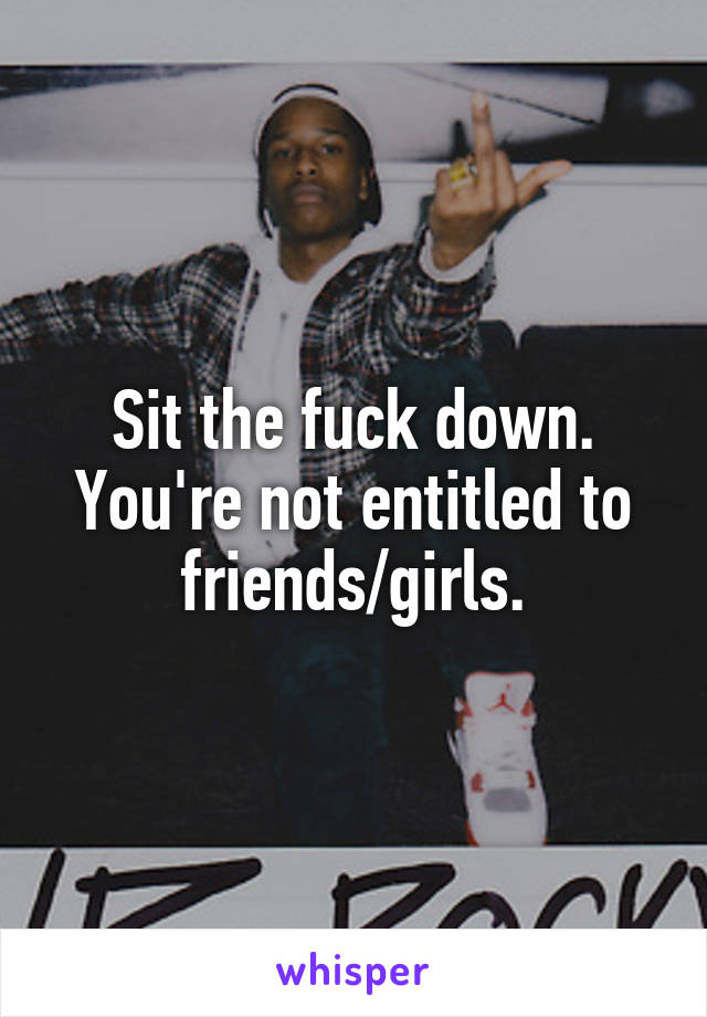 Sit the fuck down. You're not entitled to friends/girls.