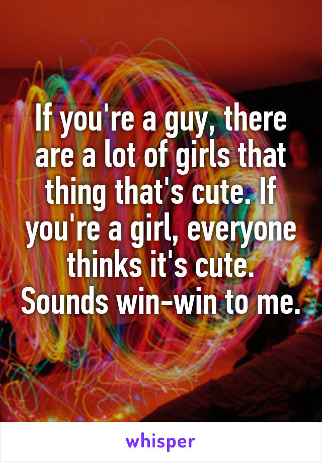 If you're a guy, there are a lot of girls that thing that's cute. If you're a girl, everyone thinks it's cute. Sounds win-win to me. 