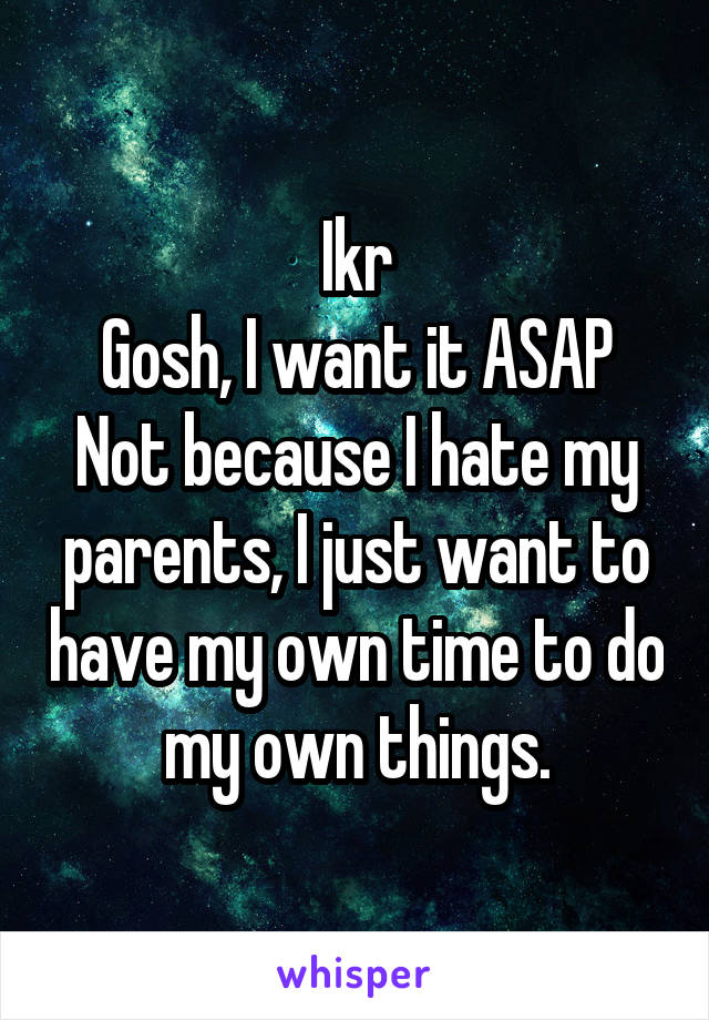 Ikr
Gosh, I want it ASAP
Not because I hate my parents, I just want to have my own time to do my own things.
