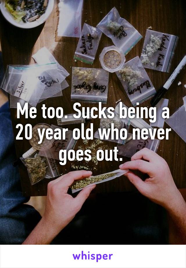 Me too. Sucks being a 20 year old who never goes out. 