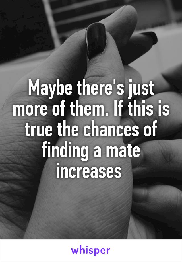 Maybe there's just more of them. If this is true the chances of finding a mate increases 