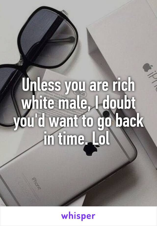 Unless you are rich white male, I doubt you'd want to go back in time. Lol 