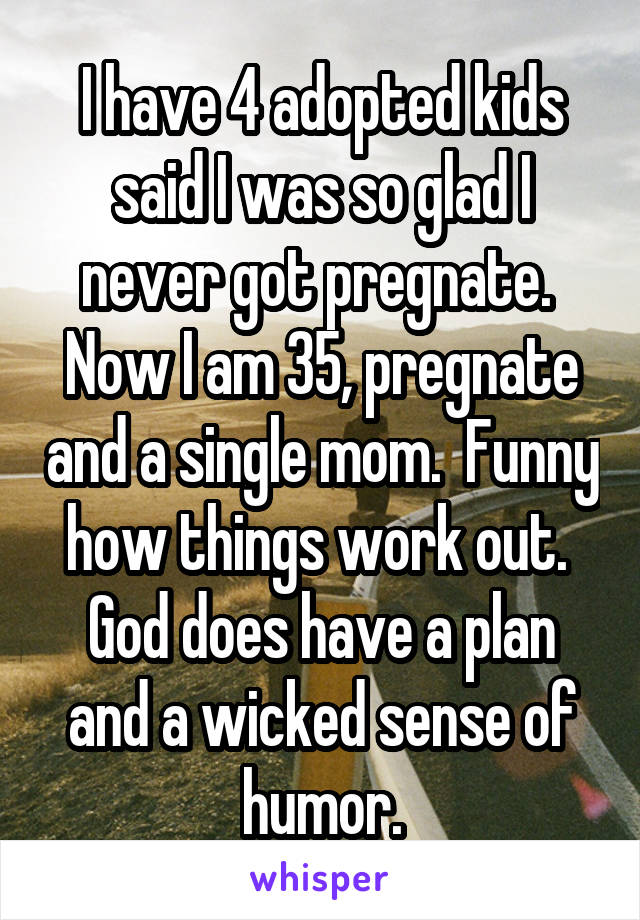 I have 4 adopted kids said I was so glad I never got pregnate.  Now I am 35, pregnate and a single mom.  Funny how things work out.  God does have a plan and a wicked sense of humor.