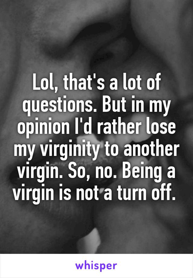 Lol, that's a lot of questions. But in my opinion I'd rather lose my virginity to another virgin. So, no. Being a virgin is not a turn off. 