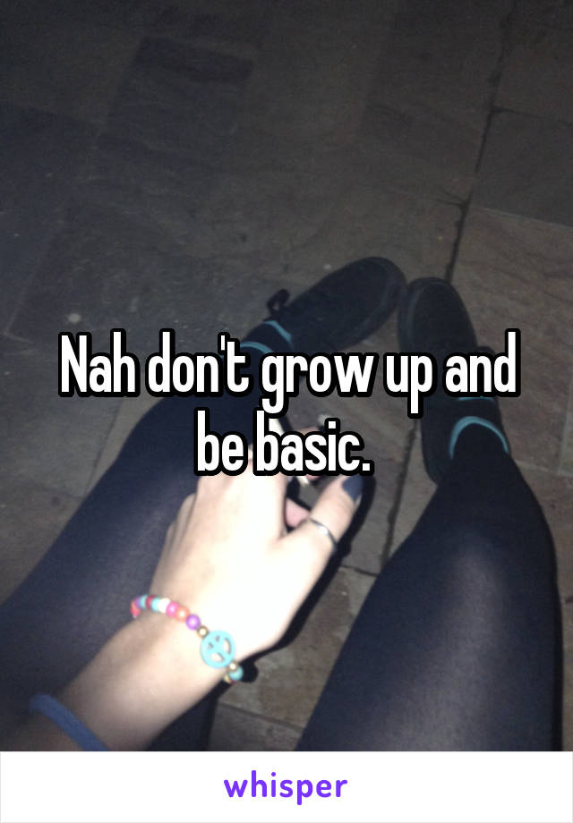 Nah don't grow up and be basic. 