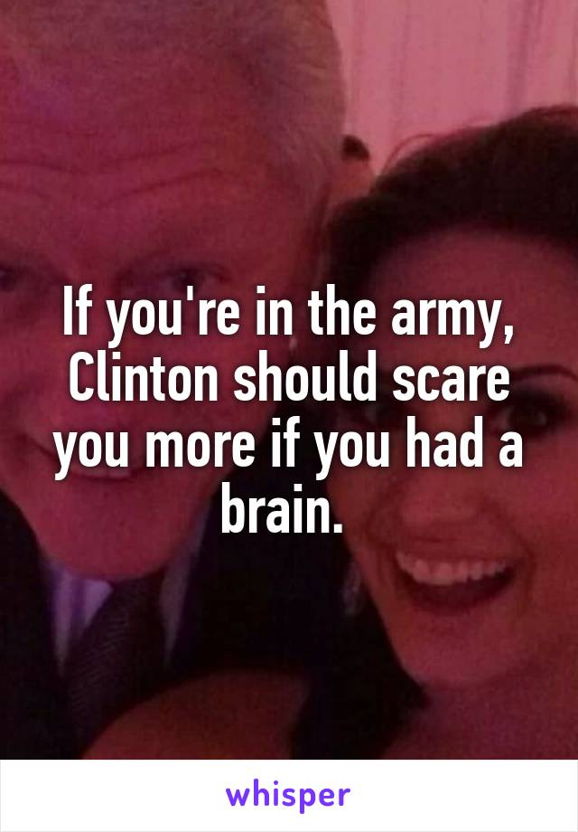 If you're in the army, Clinton should scare you more if you had a brain. 