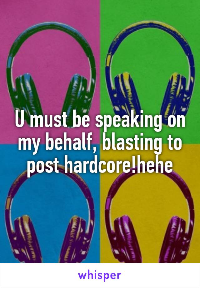 U must be speaking on my behalf, blasting to post hardcore!hehe