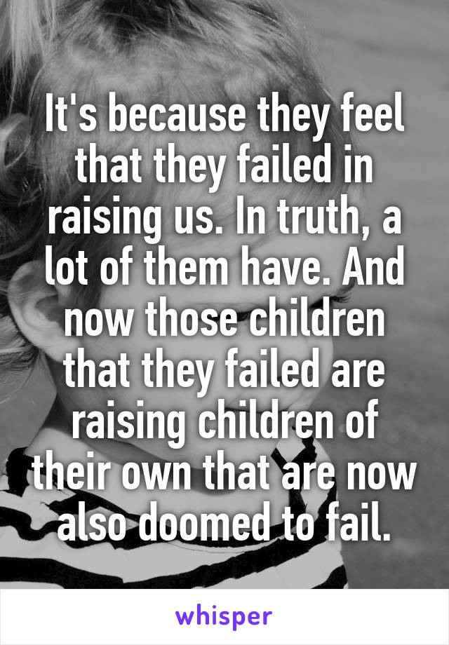 It's because they feel that they failed in raising us. In truth, a lot of them have. And now those children that they failed are raising children of their own that are now also doomed to fail.