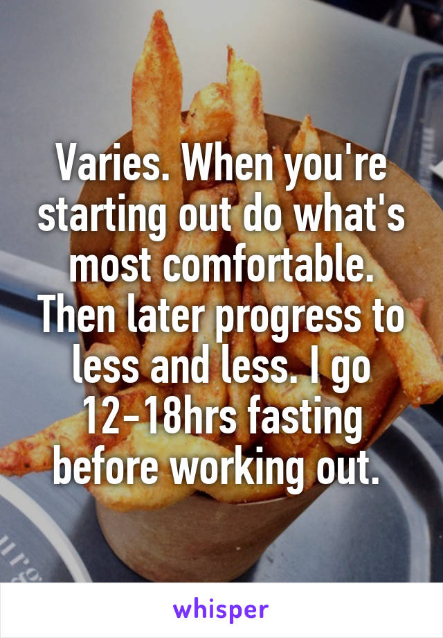 Varies. When you're starting out do what's most comfortable. Then later progress to less and less. I go 12-18hrs fasting before working out. 