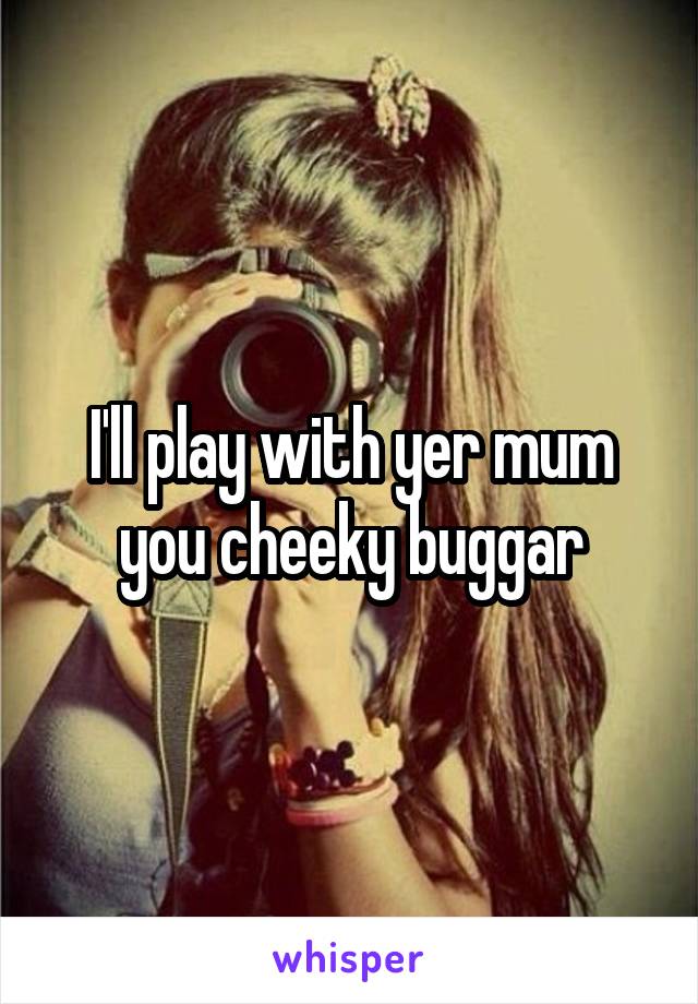 I'll play with yer mum you cheeky buggar
