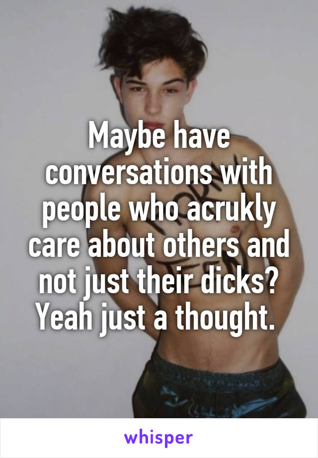Maybe have conversations with people who acrukly care about others and not just their dicks? Yeah just a thought. 