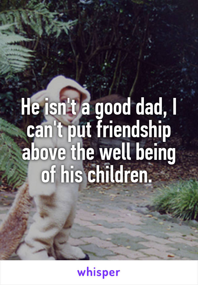 He isn't a good dad, I can't put friendship above the well being of his children. 