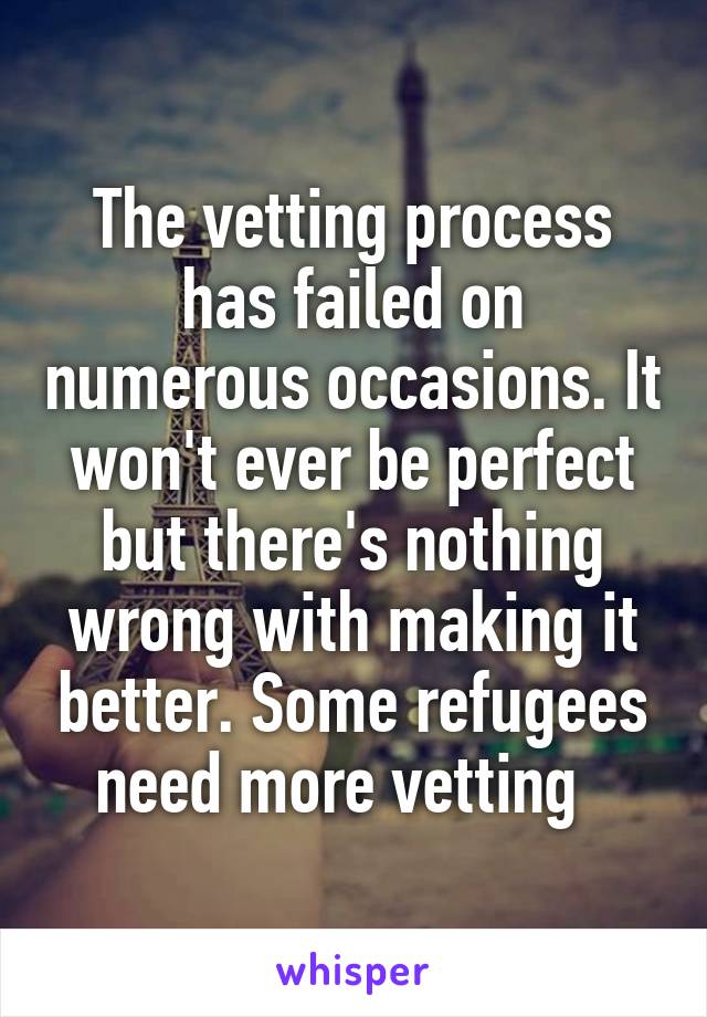 The vetting process has failed on numerous occasions. It won't ever be perfect but there's nothing wrong with making it better. Some refugees need more vetting  