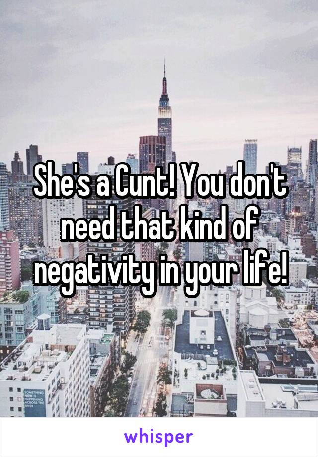 She's a Cunt! You don't need that kind of negativity in your life!