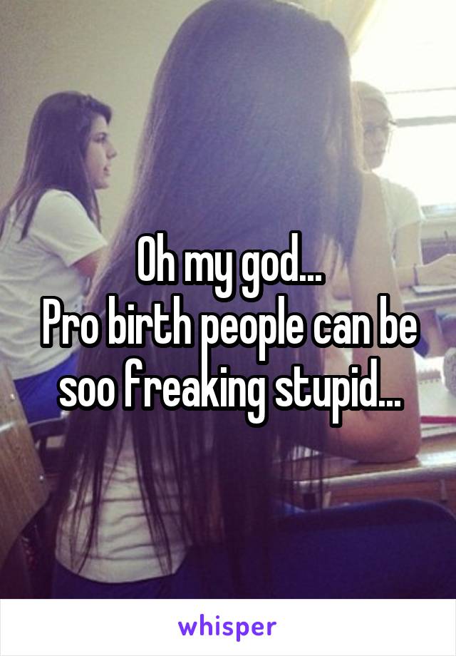 Oh my god...
Pro birth people can be soo freaking stupid...