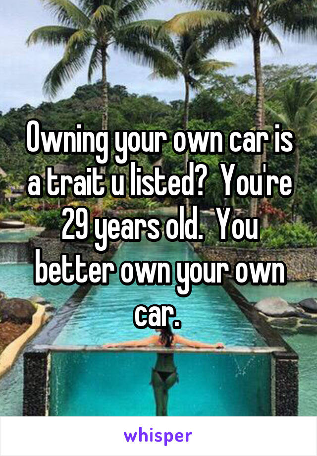 Owning your own car is a trait u listed?  You're 29 years old.  You better own your own car. 