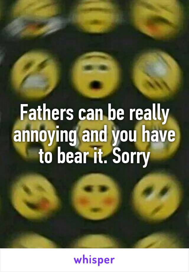 Fathers can be really annoying and you have to bear it. Sorry