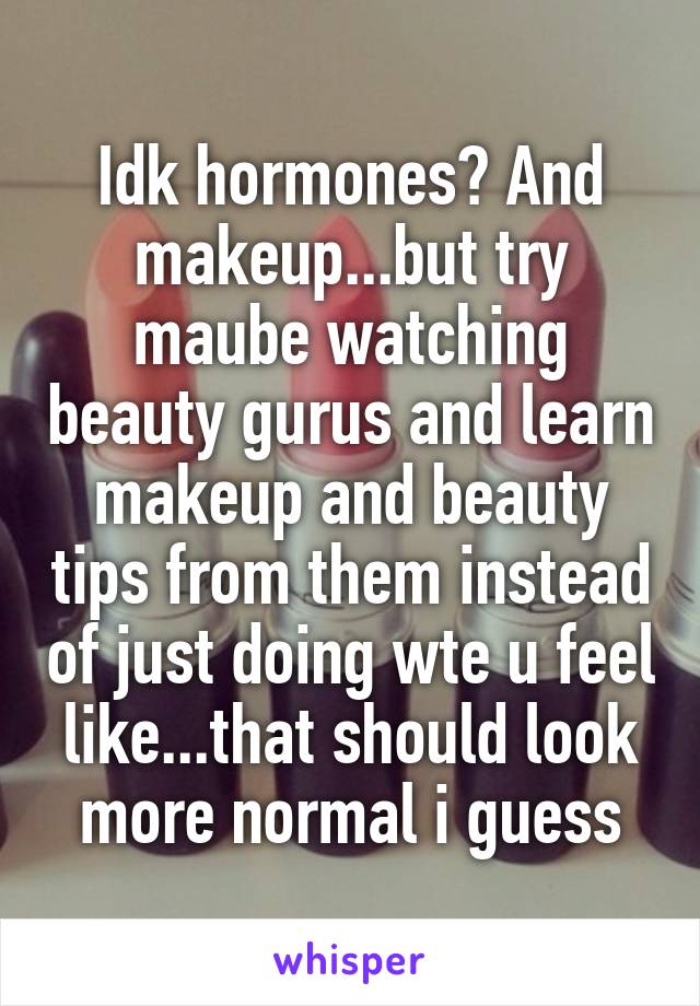 Idk hormones? And makeup...but try maube watching beauty gurus and learn makeup and beauty tips from them instead of just doing wte u feel like...that should look more normal i guess