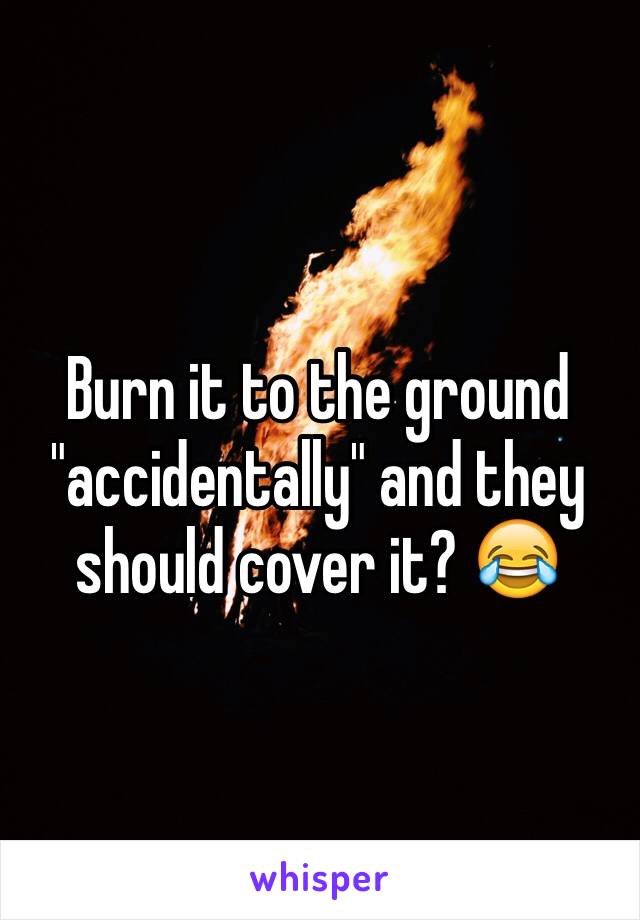 Burn it to the ground "accidentally" and they should cover it? 😂