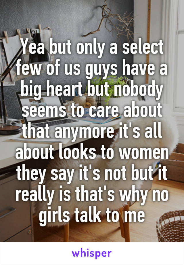 Yea but only a select few of us guys have a big heart but nobody seems to care about that anymore it's all about looks to women they say it's not but it really is that's why no girls talk to me