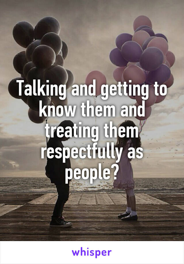 Talking and getting to know them and treating them respectfully as people?