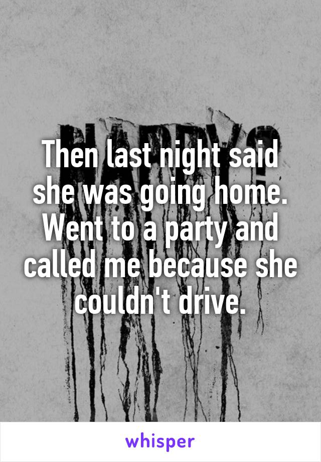 Then last night said she was going home. Went to a party and called me because she couldn't drive.