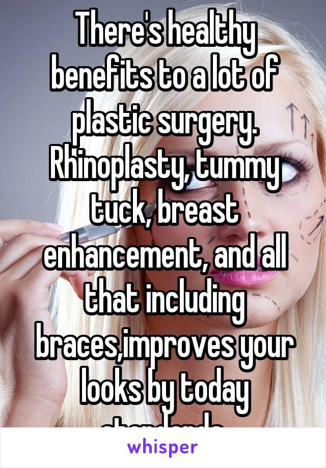There's healthy benefits to a lot of plastic surgery. Rhinoplasty, tummy tuck, breast enhancement, and all that including braces,improves your looks by today standards 