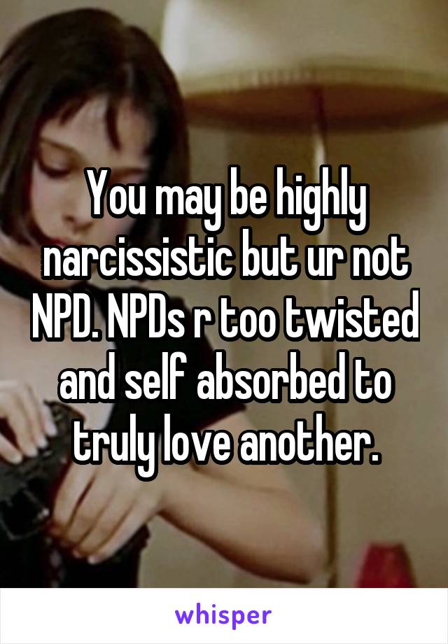You may be highly narcissistic but ur not NPD. NPDs r too twisted and self absorbed to truly love another.