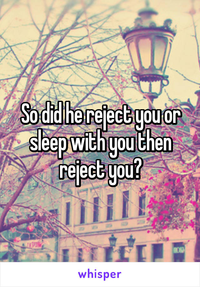 So did he reject you or sleep with you then reject you?