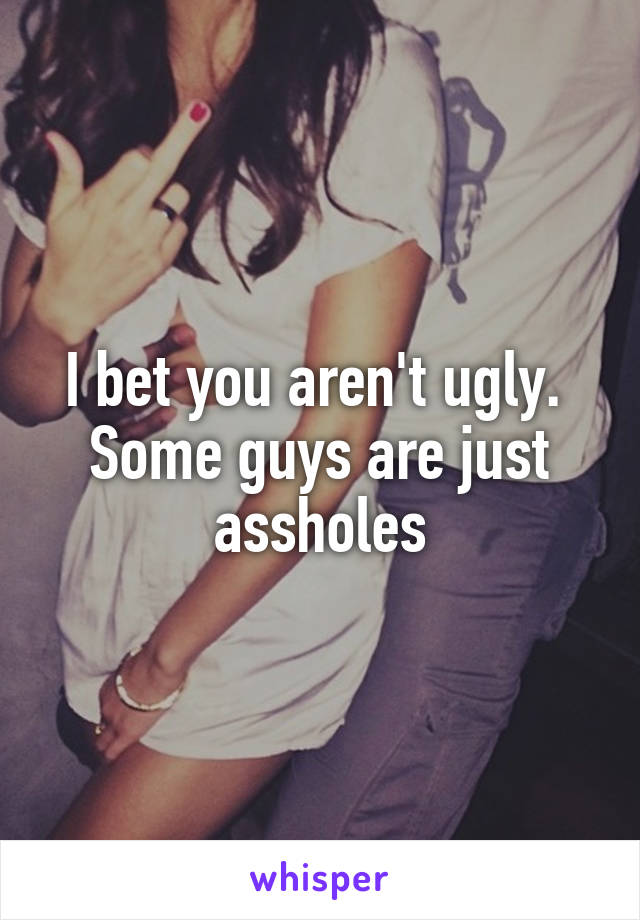 I bet you aren't ugly. 
Some guys are just assholes