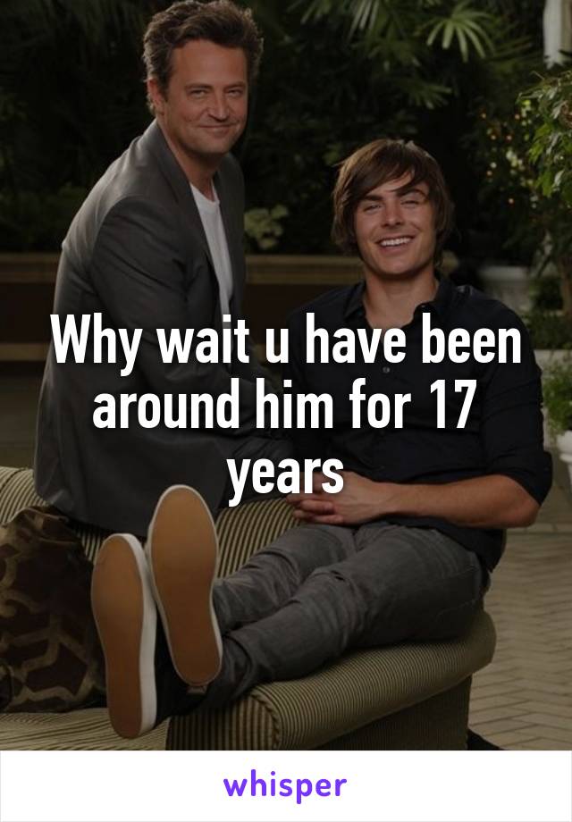 Why wait u have been around him for 17 years