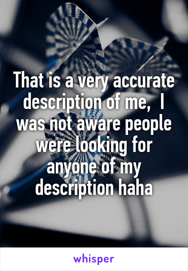 That is a very accurate description of me,  I was not aware people were looking for anyone of my description haha