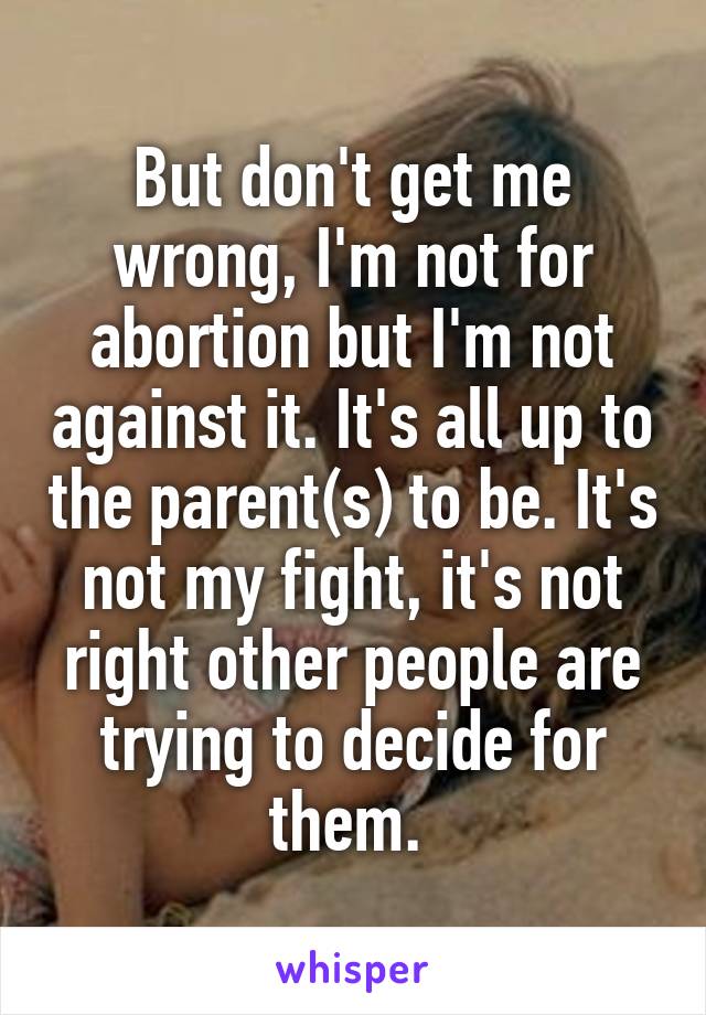 But don't get me wrong, I'm not for abortion but I'm not against it. It's all up to the parent(s) to be. It's not my fight, it's not right other people are trying to decide for them. 