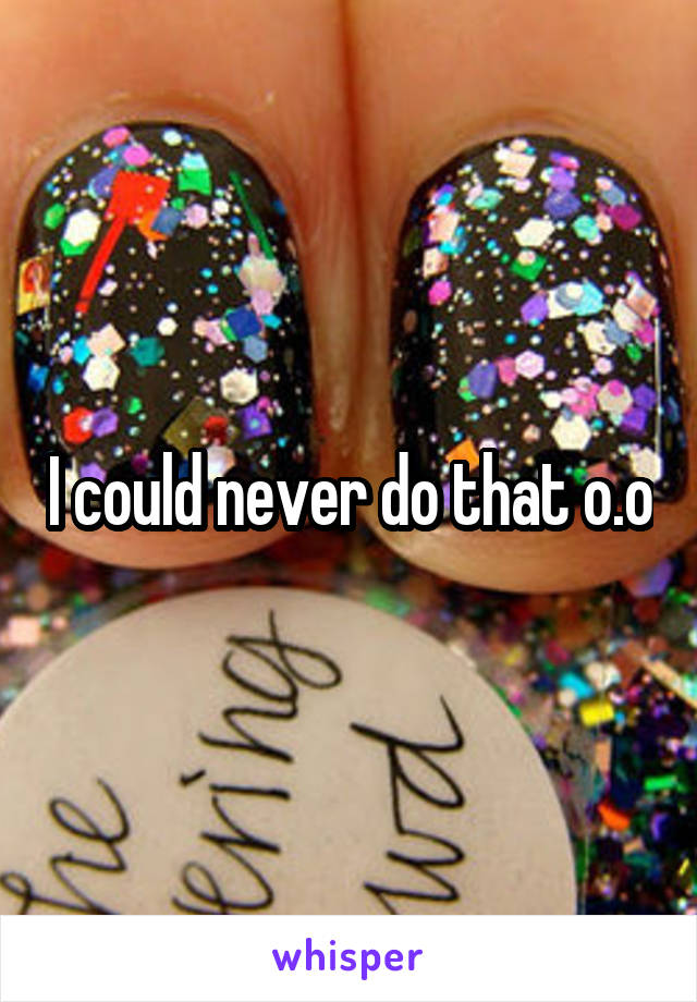I could never do that o.o