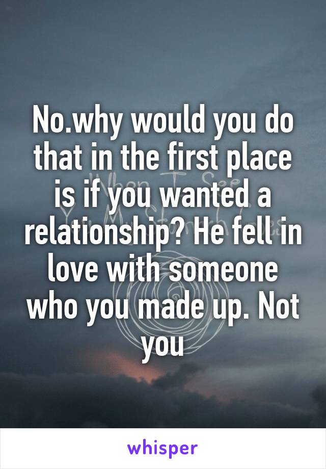 No.why would you do that in the first place is if you wanted a relationship? He fell in love with someone who you made up. Not you