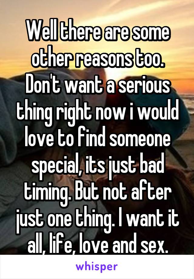 Well there are some other reasons too. Don't want a serious thing right now i would love to find someone special, its just bad timing. But not after just one thing. I want it all, life, love and sex.