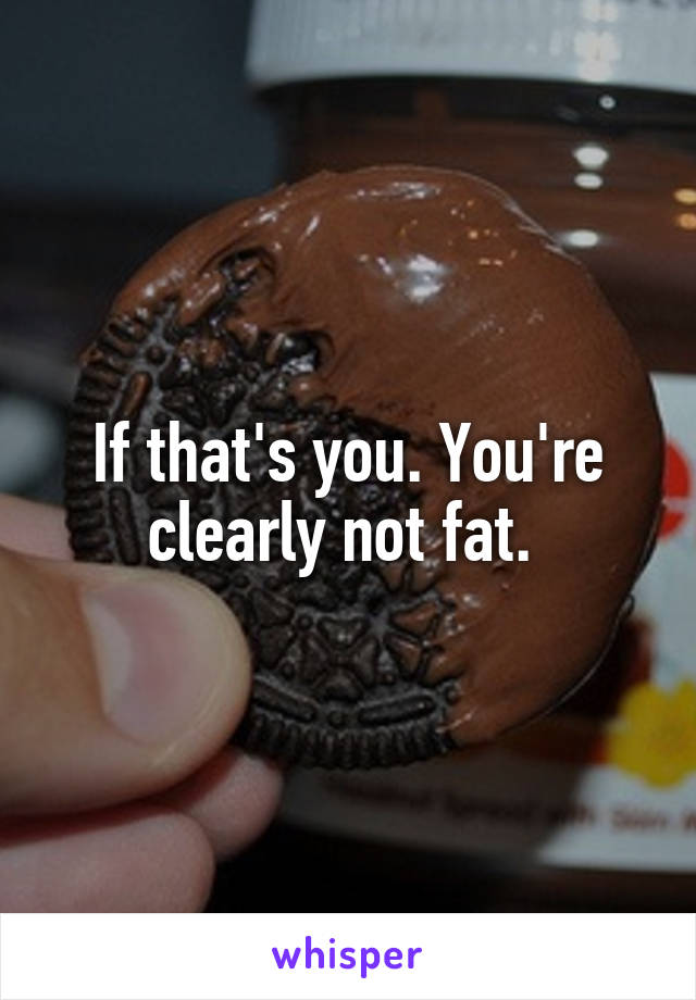 If that's you. You're clearly not fat. 