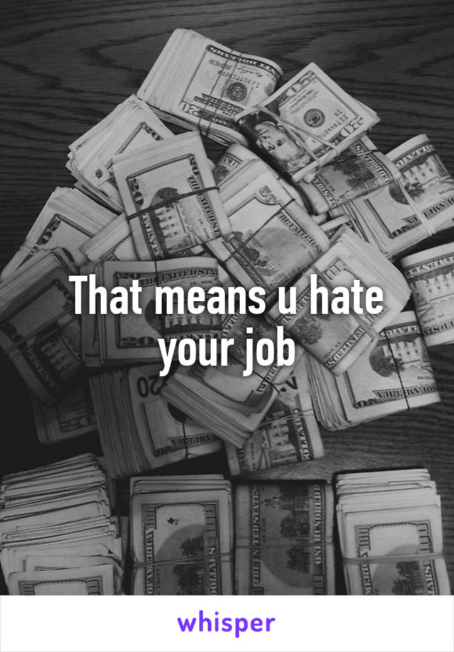 That means u hate your job