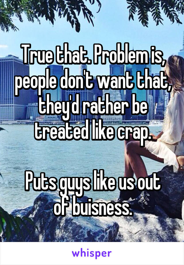 True that. Problem is, people don't want that, they'd rather be treated like crap.

Puts guys like us out of buisness.