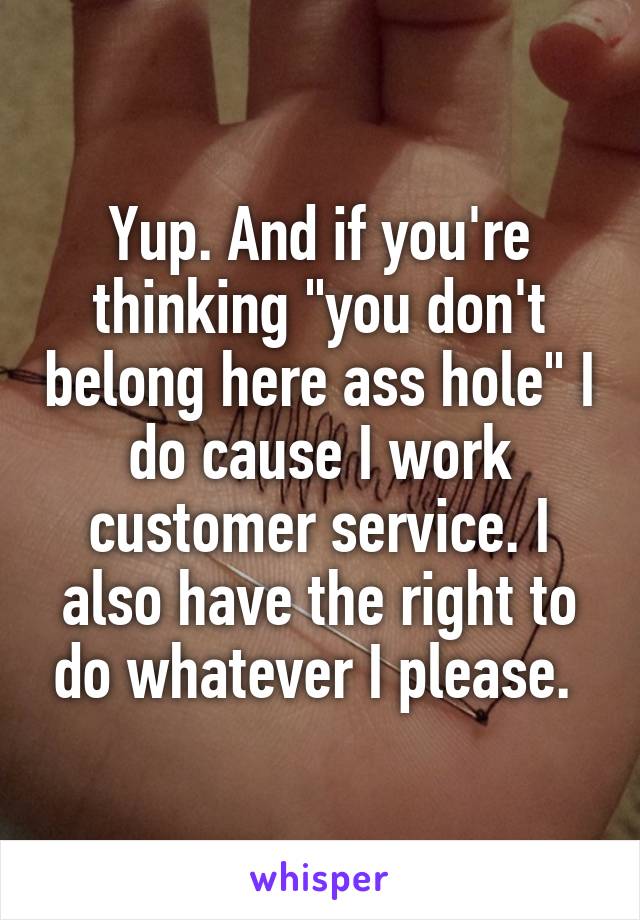 Yup. And if you're thinking "you don't belong here ass hole" I do cause I work customer service. I also have the right to do whatever I please. 