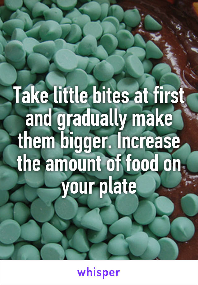 Take little bites at first and gradually make them bigger. Increase the amount of food on your plate