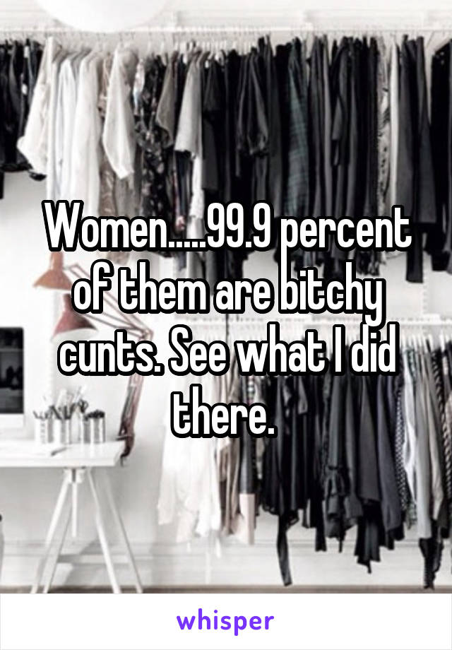 Women.....99.9 percent of them are bitchy cunts. See what I did there. 