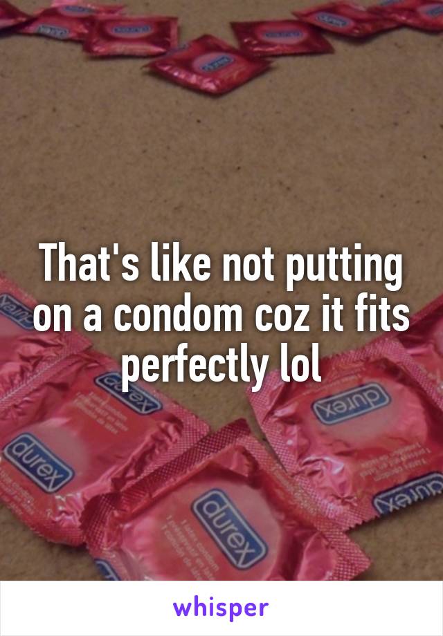 That's like not putting on a condom coz it fits perfectly lol