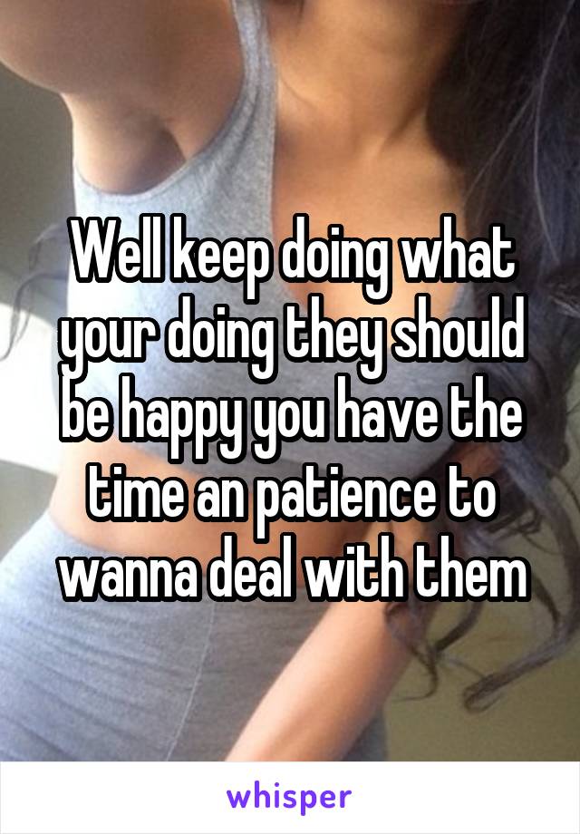 Well keep doing what your doing they should be happy you have the time an patience to wanna deal with them