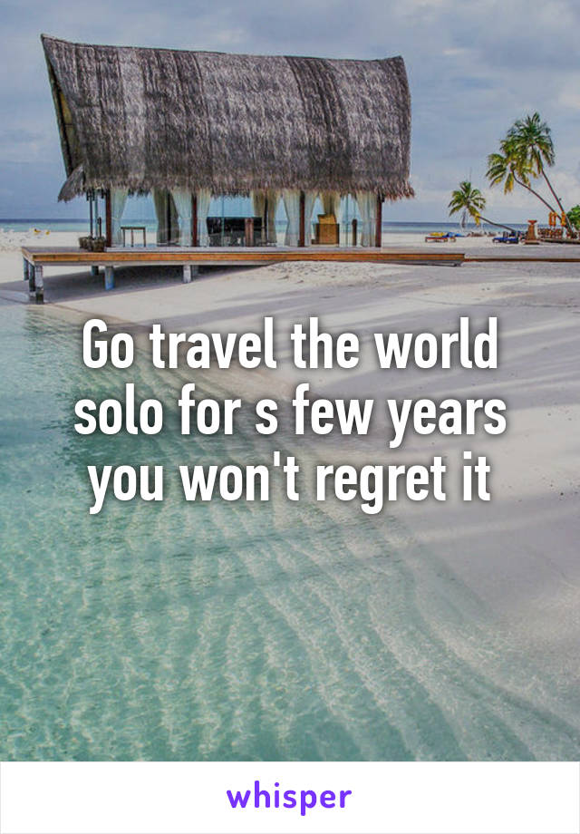 Go travel the world solo for s few years you won't regret it