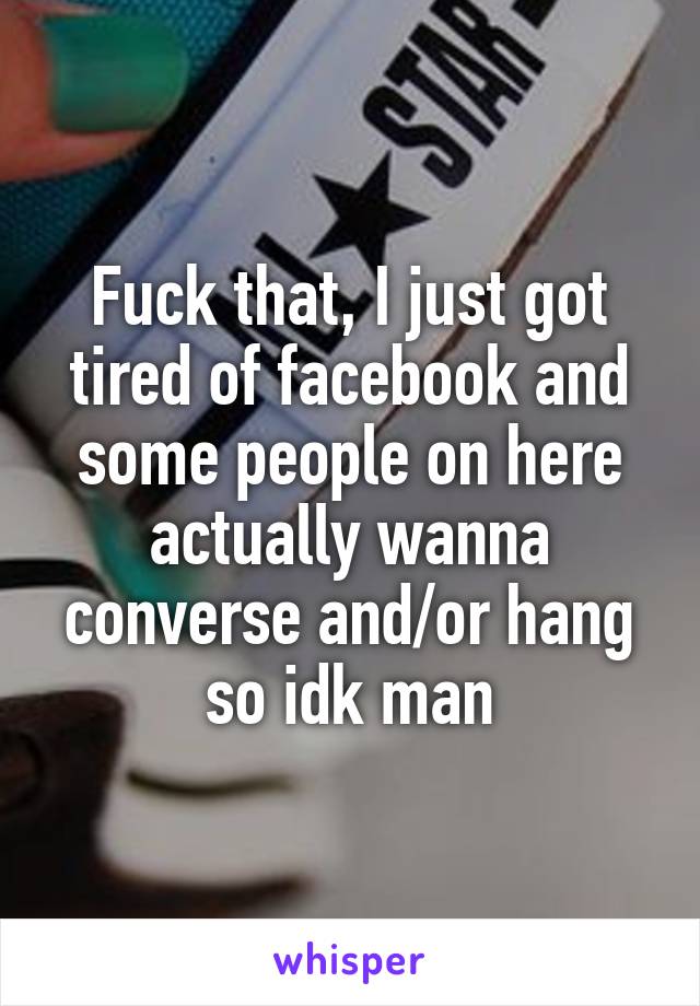 Fuck that, I just got tired of facebook and some people on here actually wanna converse and/or hang so idk man