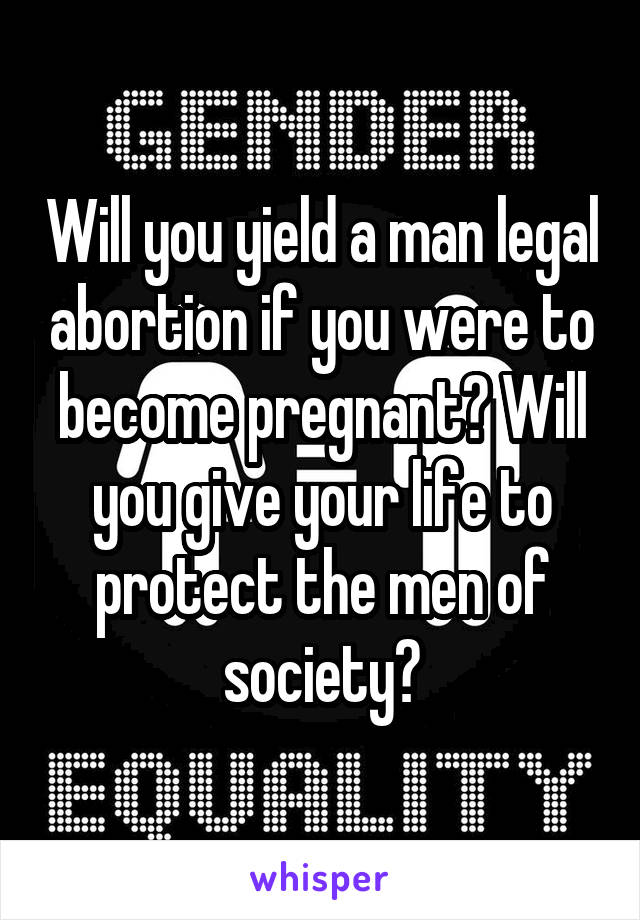 Will you yield a man legal abortion if you were to become pregnant? Will you give your life to protect the men of society?