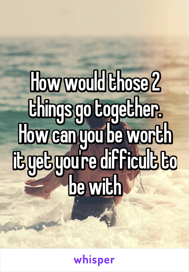 How would those 2 things go together. How can you be worth it yet you're difficult to be with