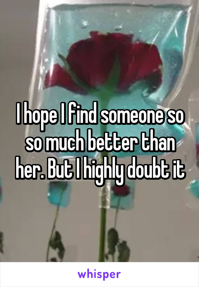 I hope I find someone so so much better than her. But I highly doubt it