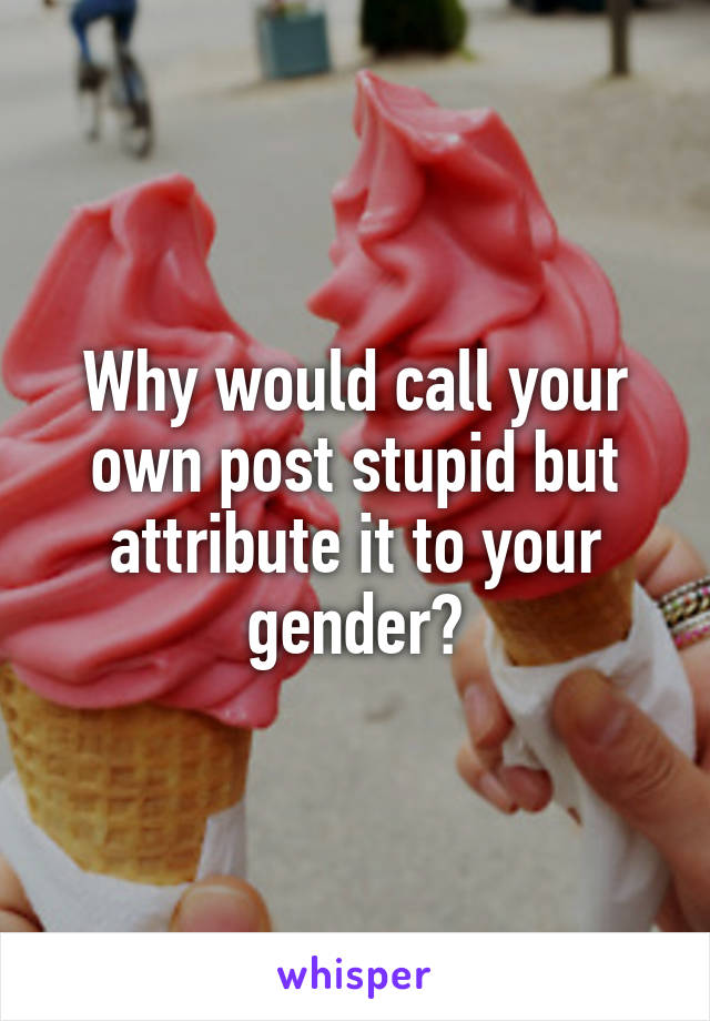 Why would call your own post stupid but attribute it to your gender?
